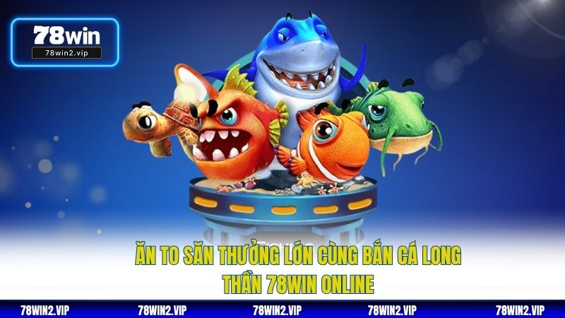 Ăn To Săn Thưởng Lớn Cùng Bắn Cá Long Thần 78WIN Online